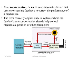16/11/2021 PSG College of Technology
• A servomechanism, or servo is an automatic device that
uses error-sensing feedback to correct the performance of
a mechanism
• The term correctly applies only to systems where the
feedback or error-correction signals help control
mechanical position or other parameters
 