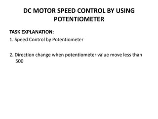 DC MOTOR SPEED CONTROL BY USING
POTENTIOMETER
TASK EXPLANATION:
1. Speed Control by Potentiometer
2. Direction change when potentiometer value move less than
500
 