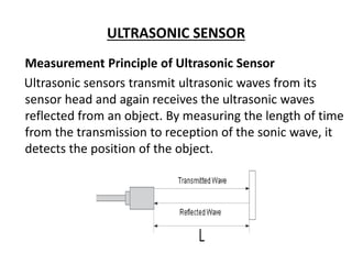 ULTRASONIC SENSOR
Measurement Principle of Ultrasonic Sensor
Ultrasonic sensors transmit ultrasonic waves from its
sensor head and again receives the ultrasonic waves
reflected from an object. By measuring the length of time
from the transmission to reception of the sonic wave, it
detects the position of the object.
 