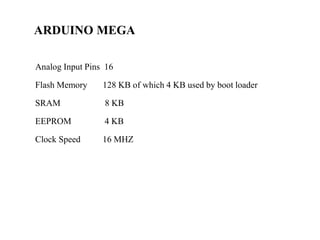 ARDUINO MEGA
Analog Input Pins 16
Flash Memory 128 KB of which 4 KB used by boot loader
SRAM 8 KB
EEPROM 4 KB
Clock Speed 16 MHZ
 
