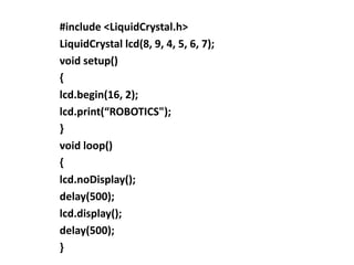 #include <LiquidCrystal.h>
LiquidCrystal lcd(8, 9, 4, 5, 6, 7);
void setup()
{
lcd.begin(16, 2);
lcd.print(“ROBOTICS");
}
void loop()
{
lcd.noDisplay();
delay(500);
lcd.display();
delay(500);
}
 
