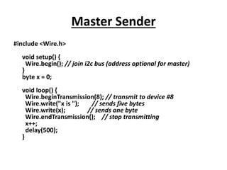Master Sender
#include <Wire.h>
void setup() {
Wire.begin(); // join i2c bus (address optional for master)
}
byte x = 0;
void loop() {
Wire.beginTransmission(8); // transmit to device #8
Wire.write("x is "); // sends five bytes
Wire.write(x); // sends one byte
Wire.endTransmission(); // stop transmitting
x++;
delay(500);
}
 