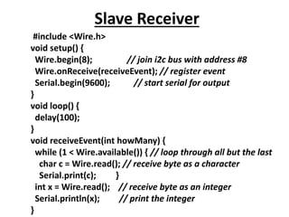 Slave Receiver
#include <Wire.h>
void setup() {
Wire.begin(8); // join i2c bus with address #8
Wire.onReceive(receiveEvent); // register event
Serial.begin(9600); // start serial for output
}
void loop() {
delay(100);
}
void receiveEvent(int howMany) {
while (1 < Wire.available()) { // loop through all but the last
char c = Wire.read(); // receive byte as a character
Serial.print(c); }
int x = Wire.read(); // receive byte as an integer
Serial.println(x); // print the integer
}
 