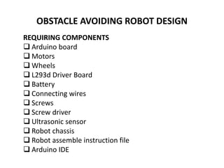 OBSTACLE AVOIDING ROBOT DESIGN
REQUIRING COMPONENTS
 Arduino board
 Motors
 Wheels
 L293d Driver Board
 Battery
 Connecting wires
 Screws
 Screw driver
 Ultrasonic sensor
 Robot chassis
 Robot assemble instruction file
 Arduino IDE
 