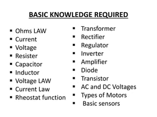 BASIC KNOWLEDGE REQUIRED
 Ohms LAW
 Current
 Voltage
 Resister
 Capacitor
 Inductor
 Voltage LAW
 Current Law
 Rheostat function
 Transformer
 Rectifier
 Regulator
 Inverter
 Amplifier
 Diode
 Transistor
 AC and DC Voltages
 Types of Motors
 Basic sensors
 