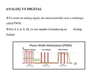 ANALOG VS DIGITAL
To create an analog signal, the microcontroller uses a technique
called PWM.
Pins 3, 5, 6, 9, 10, 11 are capable of producing an Analog
Output
•Pulse Width Modulation (PWM)
 