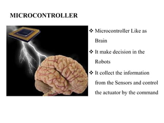 MICROCONTROLLER
 Microcontroller Like as
Brain
 It make decision in the
Robots
 It collect the information
from the Sensors and control
the actuator by the command
 