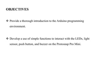 OBJECTIVES
 Provide a thorough introduction to the Arduino programming
environment.
 Develop a use of simple functions to interact with the LEDs, light
sensor, push button, and buzzer on the Protosnap Pro Mini.
 