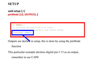 SETUP
void setup ( ) {
pinMode (13, OUTPUT); }
Outputs are declare in setup, this is done by using the pinMode
function
This particular example declares digital pin # 13 as an output,
remember to use CAPS
 
