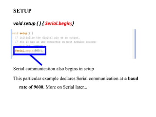 SETUP
void setup ( ) { Serial.begin;}
Serial communication also begins in setup
This particular example declares Serial communication at a baud
rate of 9600. More on Serial later...
 