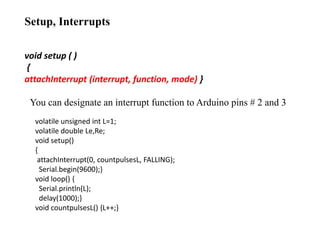 Setup, Interrupts
void setup ( )
{
attachInterrupt (interrupt, function, mode) }
You can designate an interrupt function to Arduino pins # 2 and 3
volatile unsigned int L=1;
volatile double Le,Re;
void setup()
{
attachInterrupt(0, countpulsesL, FALLING);
Serial.begin(9600);}
void loop() {
Serial.println(L);
delay(1000);}
void countpulsesL() {L++;}
 