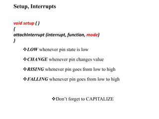 Setup, Interrupts
void setup ( )
{
attachInterrupt (interrupt, function, mode)
}
LOW whenever pin state is low
CHANGE whenever pin changes value
RISING whenever pin goes from low to high
FALLING whenever pin goes from low to high
Don’t forget to CAPITALIZE
 