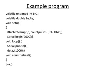 Example program
volatile unsigned int L=1;
volatile double Le,Re;
void setup()
{
attachInterrupt(0, countpulsesL, FALLING);
Serial.begin(9600);}
void loop() {
Serial.println(L);
delay(1000);}
void countpulsesL()
{
L++;}
 