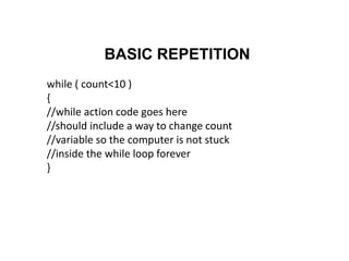 BASIC REPETITION
while ( count<10 )
{
//while action code goes here
//should include a way to change count
//variable so the computer is not stuck
//inside the while loop forever
}
 