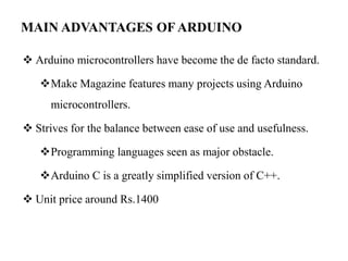 MAIN ADVANTAGES OF ARDUINO
 Arduino microcontrollers have become the de facto standard.
Make Magazine features many projects using Arduino
microcontrollers.
 Strives for the balance between ease of use and usefulness.
Programming languages seen as major obstacle.
Arduino C is a greatly simplified version of C++.
 Unit price around Rs.1400
 