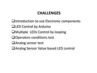 CHALLENGES
Introduction to use Electronic components
LED Control by Arduino
Multiple LEDs Control by looping
Operators conditions test
Analog sensor test
Analog Sensor Value based LED control
 