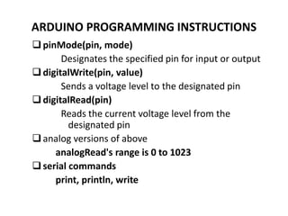 ARDUINO PROGRAMMING INSTRUCTIONS
pinMode(pin, mode)
Designates the specified pin for input or output
digitalWrite(pin, value)
Sends a voltage level to the designated pin
digitalRead(pin)
Reads the current voltage level from the
designated pin
analog versions of above
analogRead's range is 0 to 1023
serial commands
print, println, write
 