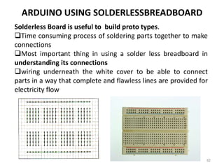 ARDUINO USING SOLDERLESSBREADBOARD
Solderless Board is useful to build proto types.
Time consuming process of soldering parts together to make
connections
Most important thing in using a solder less breadboard in
understanding its connections
wiring underneath the white cover to be able to connect
parts in a way that complete and flawless lines are provided for
electricity flow
82
 