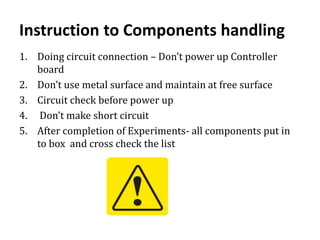 Instruction to Components handling
1. Doing circuit connection – Don’t power up Controller
board
2. Don’t use metal surface and maintain at free surface
3. Circuit check before power up
4. Don’t make short circuit
5. After completion of Experiments- all components put in
to box and cross check the list
 