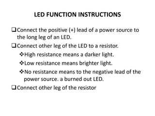 LED FUNCTION INSTRUCTIONS
Connect the positive (+) lead of a power source to
the long leg of an LED.
Connect other leg of the LED to a resistor.
High resistance means a darker light.
Low resistance means brighter light.
No resistance means to the negative lead of the
power source. a burned out LED.
Connect other leg of the resistor
 
