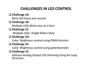 CHALLENGES IN LED CONTROL
 Challenge 1A:
Blink LED Every one second
 Challenge 1B:
Multiple LEDs Blink once at a time
 Challenge 1C:
Multiple LEDs- Knight Riders Style
 Challenge 1D:
Color Brightness control using PWM function
 Challenge 1E:
Color Brightness control using potentiometer
 Challenge 1F:
Arduino-Analog Output LED Dimming Using for Loop
Structure
 
