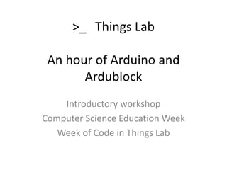 >_ Things Lab 
An hour of Arduino and 
Ardublock 
Introductory workshop 
Computer Science Education Week 
Week of Code in Things Lab 
 