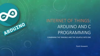 INTERNET OF THINGS:
ARDUINO AND C
PROGRAMMING
COMBINING THE TANGIBLE AND THE VOLATILE INTO ONE
Punit Goswami
 