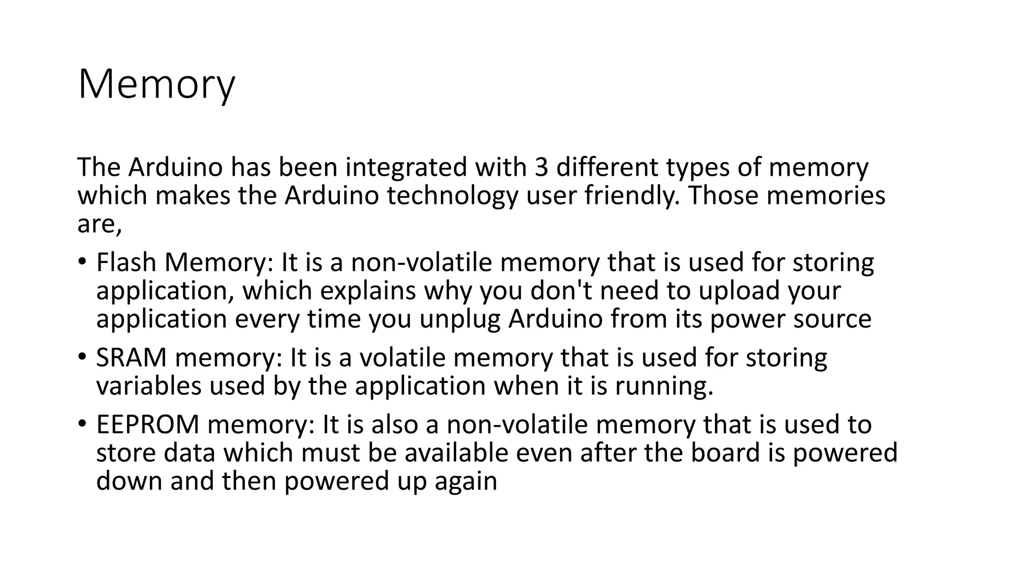Memory
The Arduino has been integrated with 3 different types of memory
which makes the Arduino technology user friendly. Those memories
are,
• Flash Memory: It is a non-volatile memory that is used for storing
application, which explains why you don't need to upload your
application every time you unplug Arduino from its power source
• SRAM memory: It is a volatile memory that is used for storing
variables used by the application when it is running.
• EEPROM memory: It is also a non-volatile memory that is used to
store data which must be available even after the board is powered
down and then powered up again
 