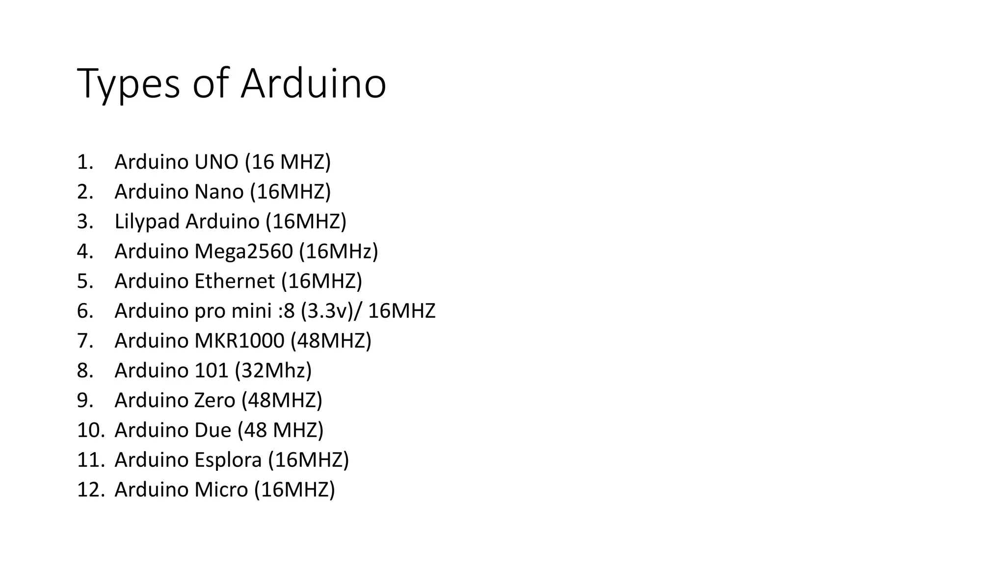 Types of Arduino
1. Arduino UNO (16 MHZ)
2. Arduino Nano (16MHZ)
3. Lilypad Arduino (16MHZ)
4. Arduino Mega2560 (16MHz)
5. Arduino Ethernet (16MHZ)
6. Arduino pro mini :8 (3.3v)/ 16MHZ
7. Arduino MKR1000 (48MHZ)
8. Arduino 101 (32Mhz)
9. Arduino Zero (48MHZ)
10. Arduino Due (48 MHZ)
11. Arduino Esplora (16MHZ)
12. Arduino Micro (16MHZ)
 