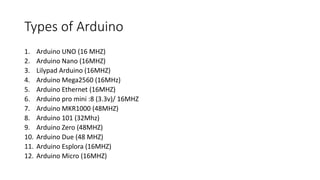 Types of Arduino
1. Arduino UNO (16 MHZ)
2. Arduino Nano (16MHZ)
3. Lilypad Arduino (16MHZ)
4. Arduino Mega2560 (16MHz)
5. Arduino Ethernet (16MHZ)
6. Arduino pro mini :8 (3.3v)/ 16MHZ
7. Arduino MKR1000 (48MHZ)
8. Arduino 101 (32Mhz)
9. Arduino Zero (48MHZ)
10. Arduino Due (48 MHZ)
11. Arduino Esplora (16MHZ)
12. Arduino Micro (16MHZ)
 