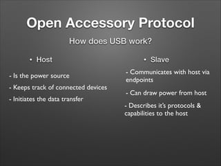 Open Accessory Protocol
How does USB work?
•

Host

- Is the power source
- Keeps track of connected devices
- Initiates the data transfer

•

Slave

- Communicates with host via
endpoints
- Can draw power from host
- Describes it’s protocols &
capabilities to the host

 