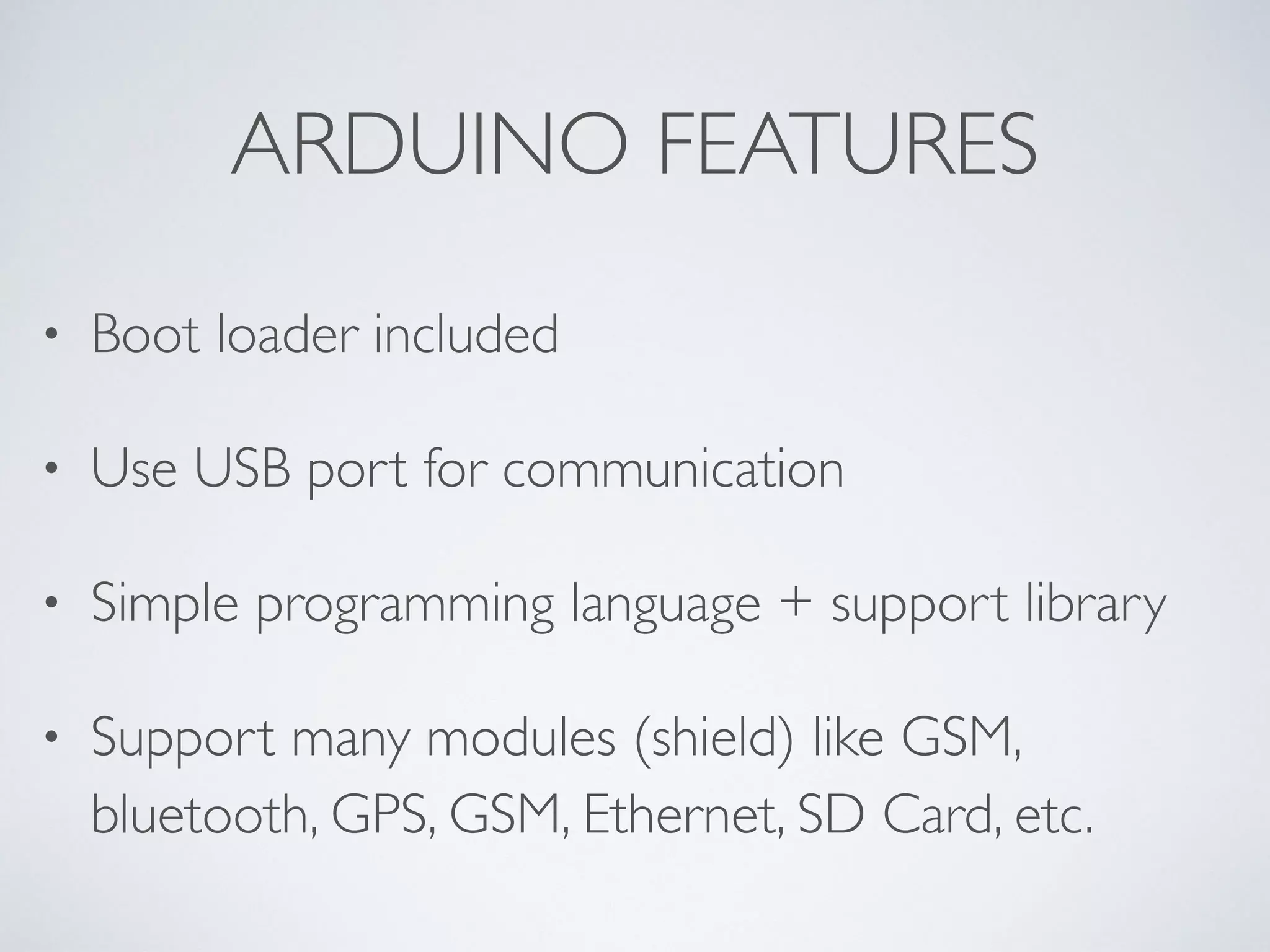 ARDUINO FEATURES • Boot loader included • Use USB port for communication • Simple programming language + support library • Support many modules (shield) like GSM, bluetooth, GPS, GSM, Ethernet, SD Card, etc.