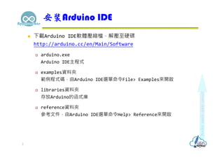  下載Arduino IDE軟體壓縮檔，解壓至硬碟
http://arduino.cc/en/Main/Software
 arduino.exe
Arduino IDE主程式
 examples資料夾
範例程式碼，由Arduino IDE選單命令File> Examples來開啟
 libraries資料夾
存放Arduino的函式庫
 reference資料夾
參考文件，由Arduino IDE選單命令Help> Reference來開啟
安裝Arduino IDE
2
 