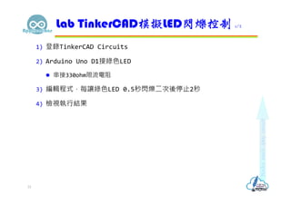 1) 登錄TinkerCAD Circuits
2) Arduino Uno D1接綠色LED
 串接330ohm限流電阻
3) 編輯程式，每讓綠色LED 0.5秒閃爍二次後停止2秒
4) 檢視執行結果
Lab TinkerCAD模擬LED閃爍控制 1/2
31
 