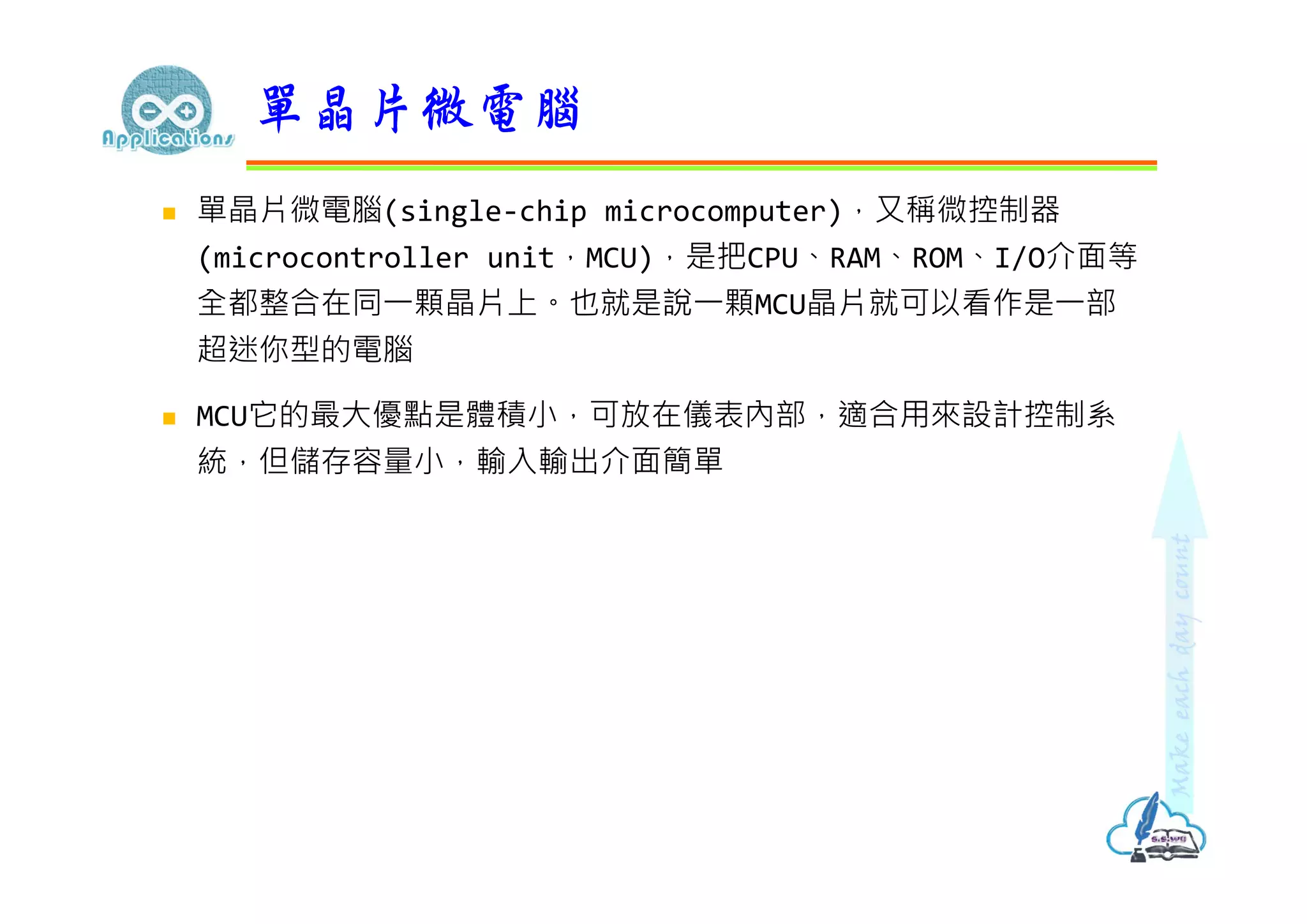  單晶片微電腦(single-chip microcomputer)，又稱微控制器
(microcontroller unit，MCU)，是把CPU、RAM、ROM、I/O介面等
全都整合在同⼀顆晶片上。也就是說⼀顆MCU晶片就可以看作是⼀部
超迷你型的電腦
 MCU它的最大優點是體積小，可放在儀表內部，適合用來設計控制系
統，但儲存容量小，輸入輸出介面簡單
單晶片微電腦
 