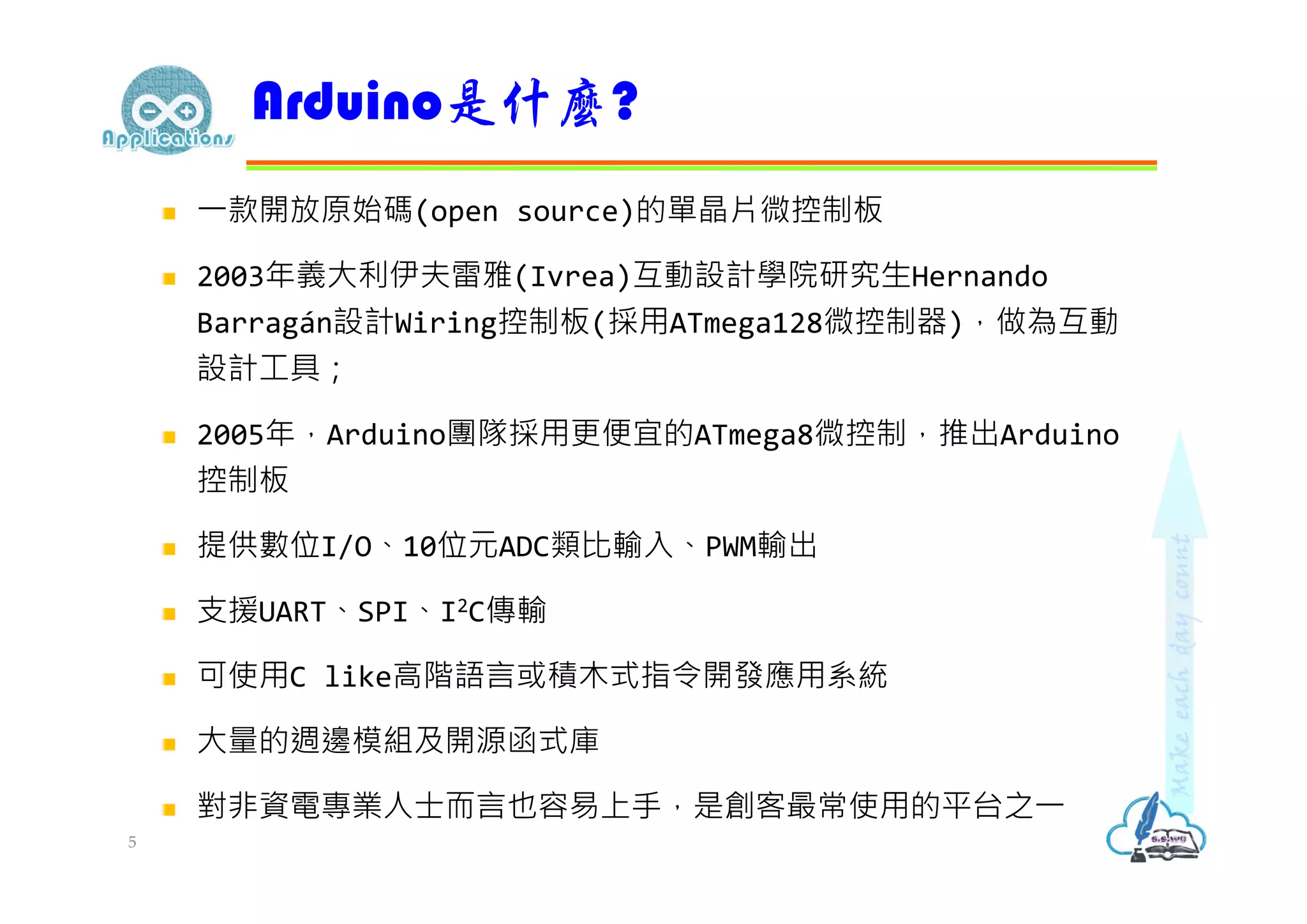  ⼀款開放原始碼(open source)的單晶片微控制板
 2003年義大利伊夫雷雅(Ivrea)互動設計學院研究生Hernando
Barragán設計Wiring控制板(採用ATmega128微控制器)，做為互動
設計工具；
 2005年，Arduino團隊採用更便宜的ATmega8微控制，推出Arduino
控制板
 提供數位I/O、10位元ADC類比輸入、PWM輸出
 支援UART、SPI、I2C傳輸
 可使用C like高階語言或積木式指令開發應用系統
 大量的週邊模組及開源函式庫
 對非資電專業⼈⼠⽽言也容易上⼿，是創客最常使用的平台之⼀
Arduino是什麼?
5
 