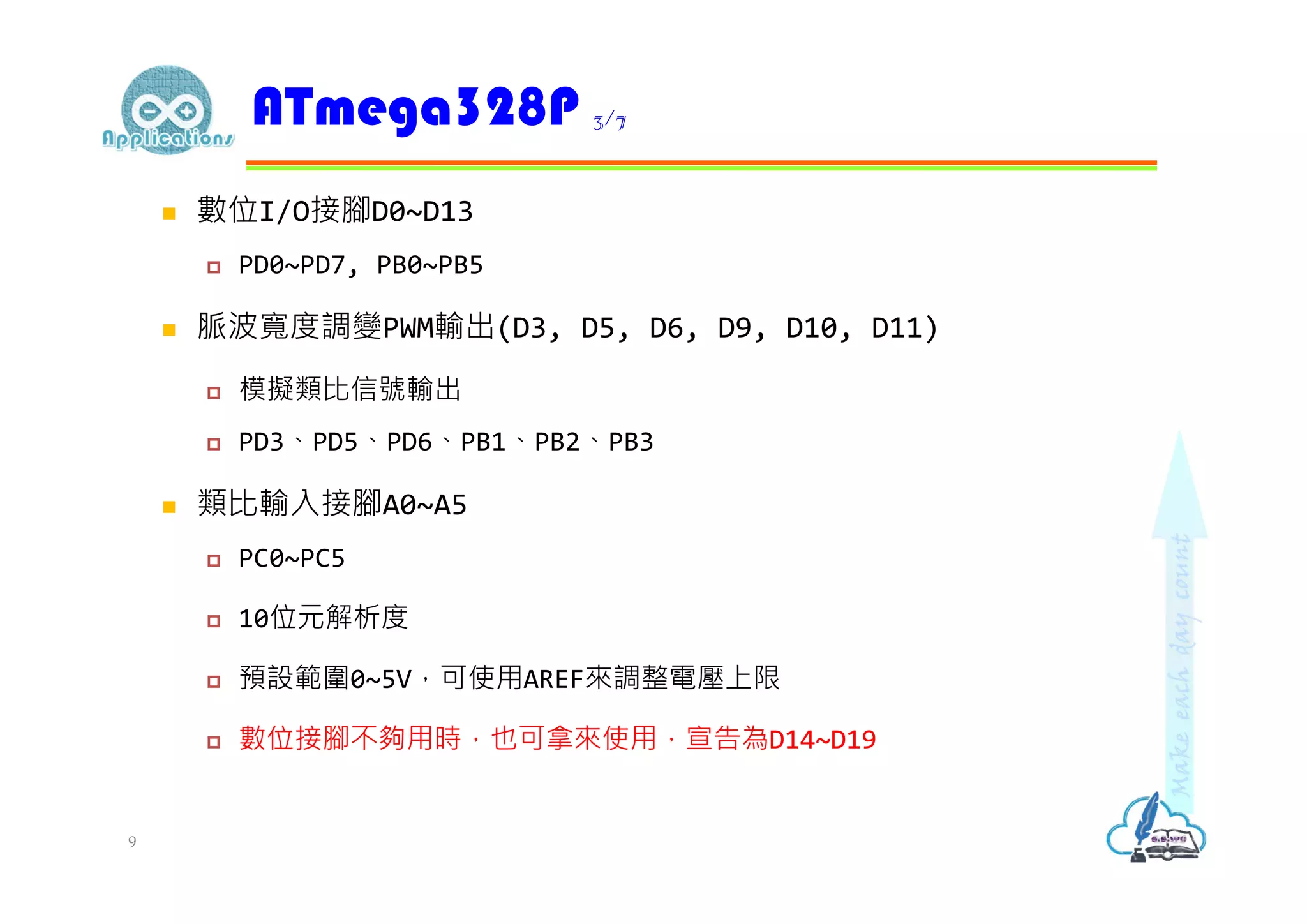  數位I/O接腳D0~D13
 PD0~PD7, PB0~PB5
 脈波寬度調變PWM輸出(D3, D5, D6, D9, D10, D11)
 模擬類比信號輸出
 PD3、PD5、PD6、PB1、PB2、PB3
 類比輸入接腳A0~A5
 PC0~PC5
 10位元解析度
 預設範圍0~5V，可使用AREF來調整電壓上限
 數位接腳不夠用時，也可拿來使用，宣告為D14~D19
ATmega328P 3/7
9
 