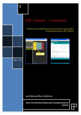 IDE Arduino + Ardublock
Utilización de Ardublock para la generación en modo gráfico
de aplicaciones para el IDE Arduino
José Manuel Ruiz Gutiérrez
Ver. 1.0
3
Serie: Herramientas Gráficas para la programación de
Arduino
 