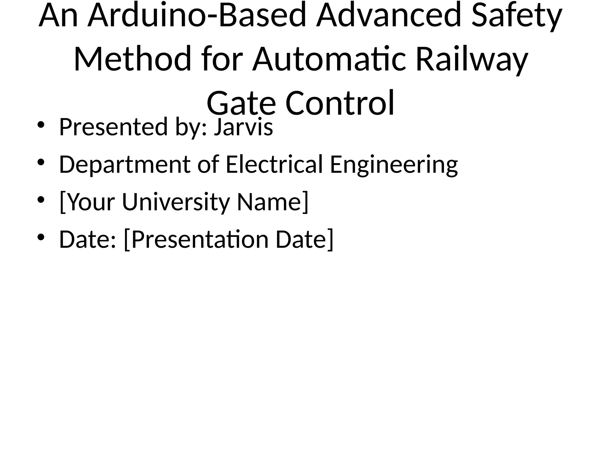 An Arduino-Based Advanced Safety
Method for Automatic Railway
Gate Control
• Presented by: Jarvis
• Department of Electrical Engineering
• [Your University Name]
• Date: [Presentation Date]
 