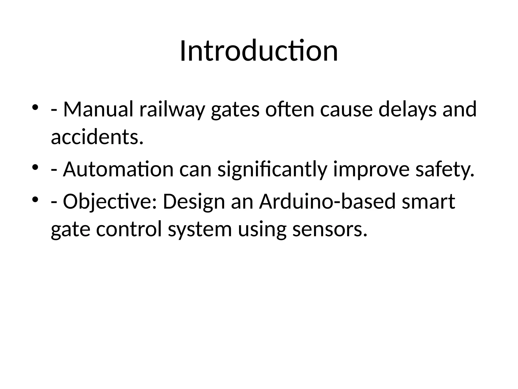 Introduction
• - Manual railway gates often cause delays and
accidents.
• - Automation can significantly improve safety.
• - Objective: Design an Arduino-based smart
gate control system using sensors.
 