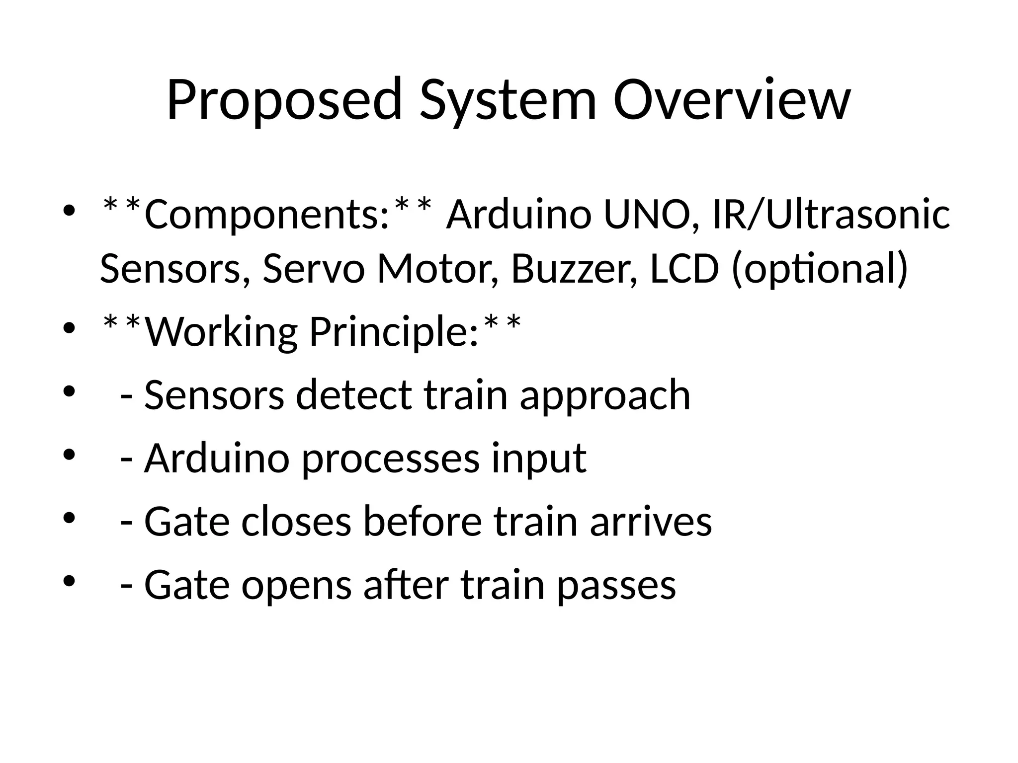 Proposed System Overview
• **Components:** Arduino UNO, IR/Ultrasonic
Sensors, Servo Motor, Buzzer, LCD (optional)
• **Working Principle:**
• - Sensors detect train approach
• - Arduino processes input
• - Gate closes before train arrives
• - Gate opens after train passes
 