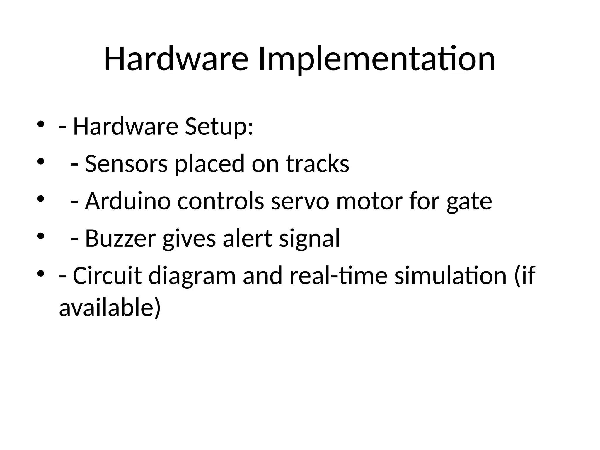 Hardware Implementation
• - Hardware Setup:
• - Sensors placed on tracks
• - Arduino controls servo motor for gate
• - Buzzer gives alert signal
• - Circuit diagram and real-time simulation (if
available)
 