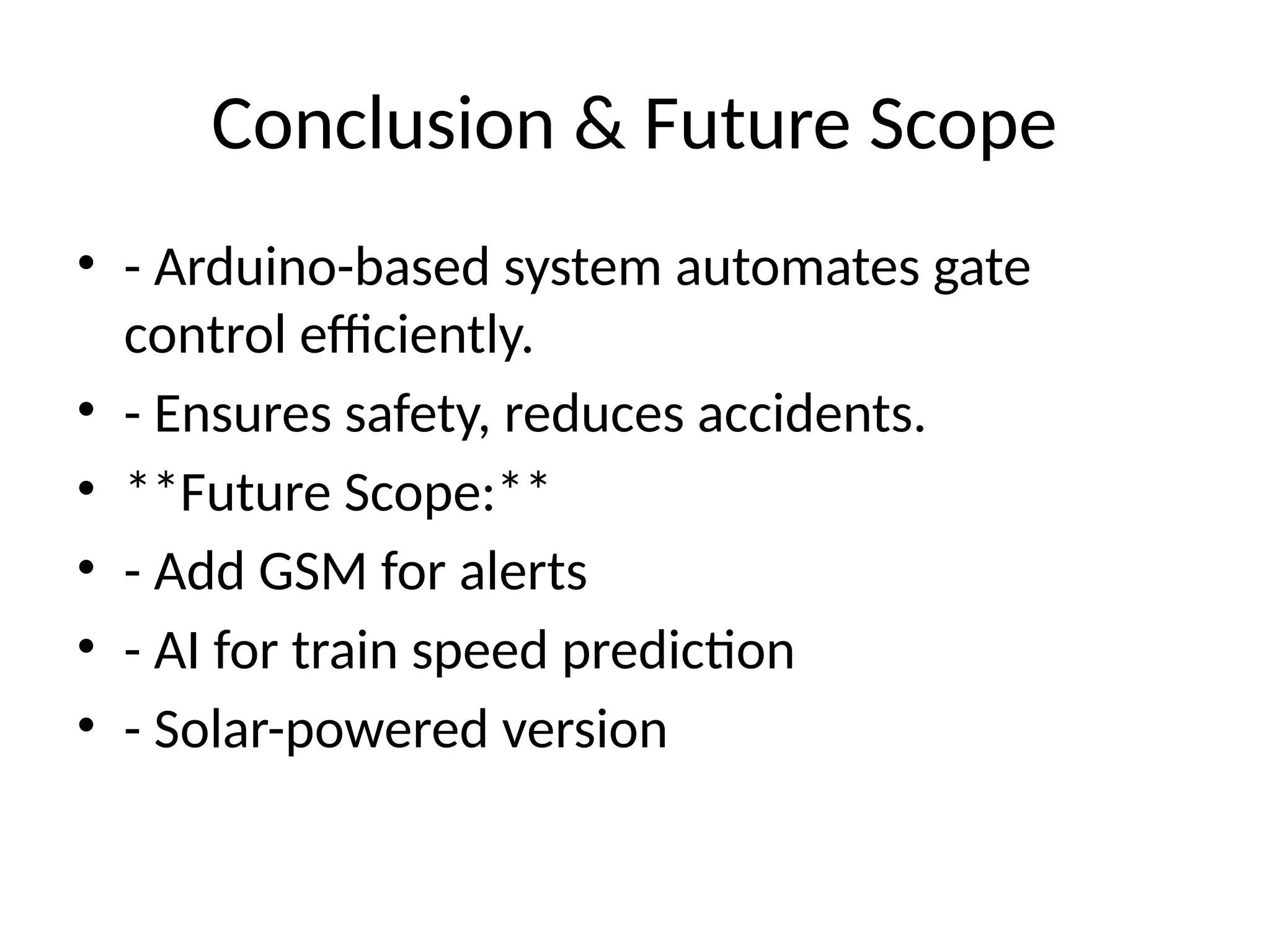Conclusion & Future Scope
• - Arduino-based system automates gate
control efficiently.
• - Ensures safety, reduces accidents.
• **Future Scope:**
• - Add GSM for alerts
• - AI for train speed prediction
• - Solar-powered version
 