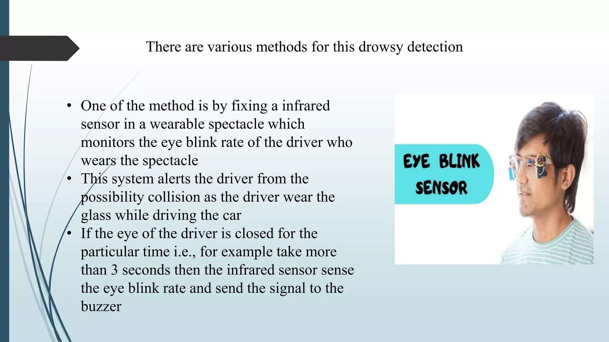• One of the method is by fixing a infrared
sensor in a wearable spectacle which
monitors the eye blink rate of the driver who
wears the spectacle
• This system alerts the driver from the
possibility collision as the driver wear the
glass while driving the car
• If the eye of the driver is closed for the
particular time i.e., for example take more
than 3 seconds then the infrared sensor sense
the eye blink rate and send the signal to the
buzzer
There are various methods for this drowsy detection
 