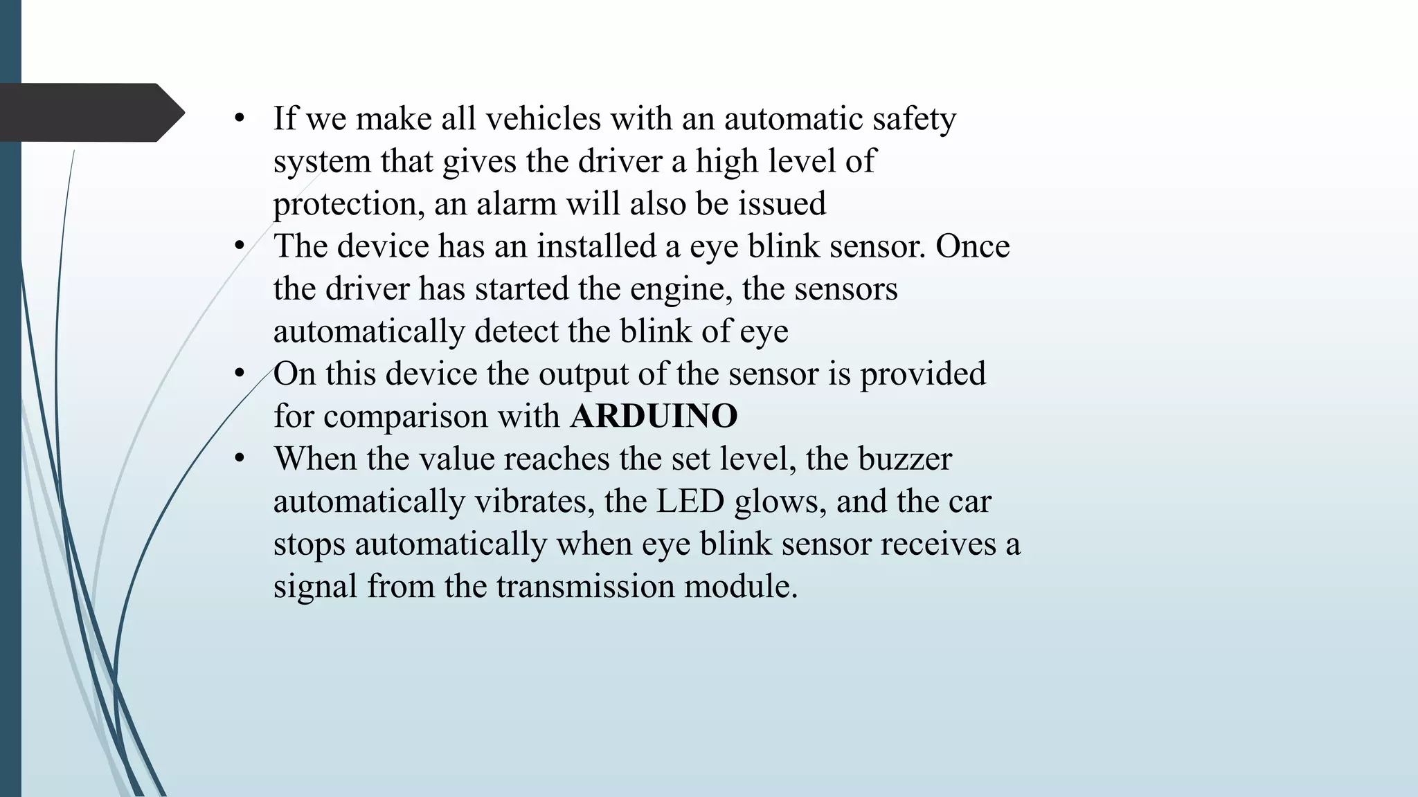 • If we make all vehicles with an automatic safety
system that gives the driver a high level of
protection, an alarm will also be issued
• The device has an installed a eye blink sensor. Once
the driver has started the engine, the sensors
automatically detect the blink of eye
• On this device the output of the sensor is provided
for comparison with ARDUINO
• When the value reaches the set level, the buzzer
automatically vibrates, the LED glows, and the car
stops automatically when eye blink sensor receives a
signal from the transmission module.
 