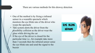 • One of the method is by fixing a infrared
sensor in a wearable spectacle which
monitors the eye blink rate of the driver who
wears the spectacle
• This system alerts the driver from the
possibility collision as the driver wear the
glass while driving the car
• If the eye of the driver is closed for the
particular time i.e., for example take more
than 3 seconds then the infrared sensor sense
the eye blink rate and send the signal to the
buzzer
There are various methods for this drowsy detection
 