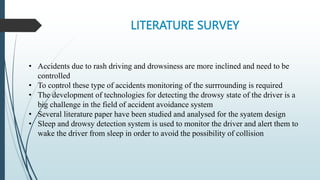 LITERATURE SURVEY
• Accidents due to rash driving and drowsiness are more inclined and need to be
controlled
• To control these type of accidents monitoring of the surrrounding is required
• The development of technologies for detecting the drowsy state of the driver is a
big challenge in the field of accident avoidance system
• Several literature paper have been studied and analysed for the syatem design
• Sleep and drowsy detection system is used to monitor the driver and alert them to
wake the driver from sleep in order to avoid the possibility of collision
 