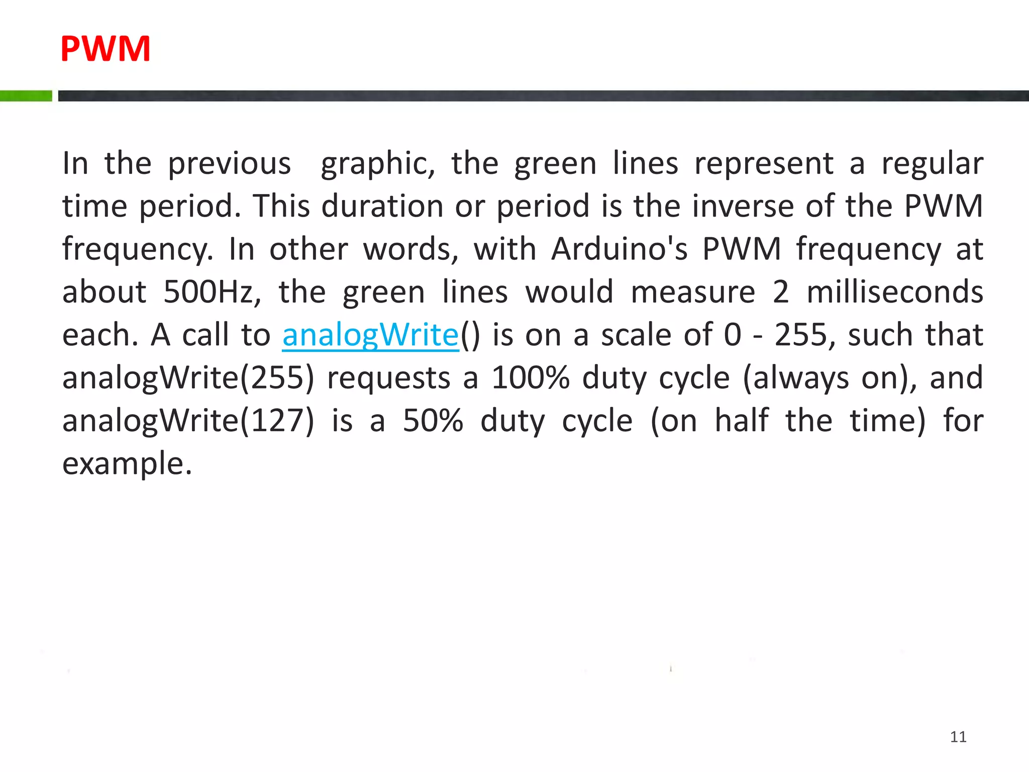 PWM
In the previous graphic, the green lines represent a regular
time period. This duration or period is the inverse of the PWM
frequency. In other words, with Arduino's PWM frequency at
about 500Hz, the green lines would measure 2 milliseconds
each. A call to analogWrite() is on a scale of 0 - 255, such that
analogWrite(255) requests a 100% duty cycle (always on), and
analogWrite(127) is a 50% duty cycle (on half the time) for
example.
11
 