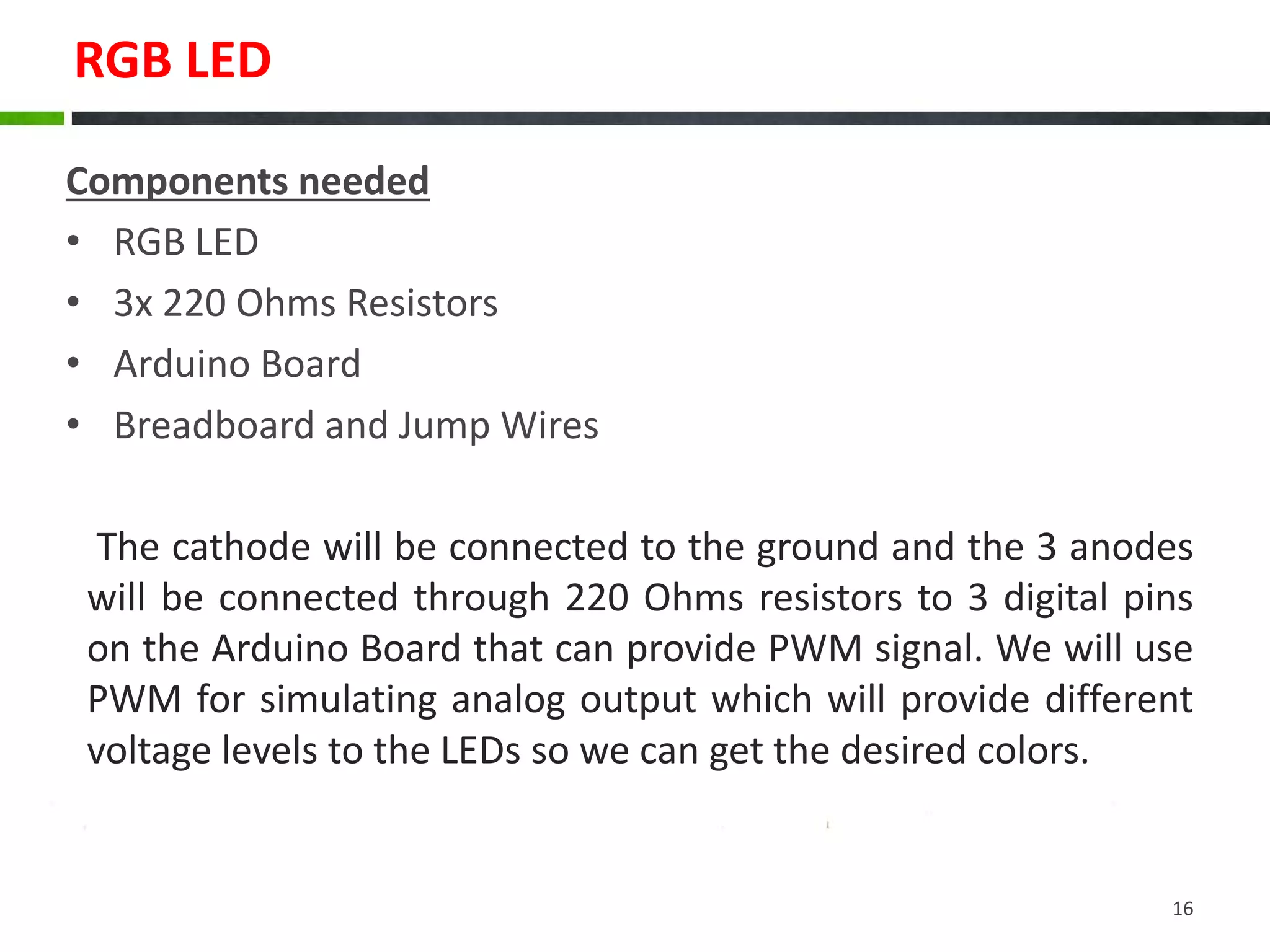 RGB LED
Components needed
• RGB LED
• 3x 220 Ohms Resistors
• Arduino Board
• Breadboard and Jump Wires
16
The cathode will be connected to the ground and the 3 anodes
will be connected through 220 Ohms resistors to 3 digital pins
on the Arduino Board that can provide PWM signal. We will use
PWM for simulating analog output which will provide different
voltage levels to the LEDs so we can get the desired colors.
 