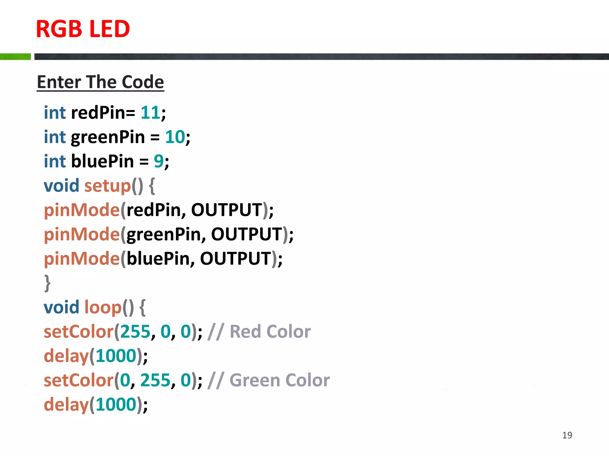 RGB LED
19
int redPin= 11;
int greenPin = 10;
int bluePin = 9;
void setup() {
pinMode(redPin, OUTPUT);
pinMode(greenPin, OUTPUT);
pinMode(bluePin, OUTPUT);
}
void loop() {
setColor(255, 0, 0); // Red Color
delay(1000);
setColor(0, 255, 0); // Green Color
delay(1000);
Enter The Code
 